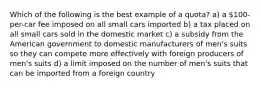 Which of the following is the best example of a quota? a) a 100-per-car fee imposed on all small cars imported b) a tax placed on all small cars sold in the domestic market c) a subsidy from the American government to domestic manufacturers of men's suits so they can compete more effectively with foreign producers of men's suits d) a limit imposed on the number of men's suits that can be imported from a foreign country