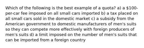 Which of the following is the best example of a quota? a) a 100-per-car fee imposed on all small cars imported b) a tax placed on all small cars sold in the domestic market c) a subsidy from the American government to domestic manufacturers of men's suits so they can compete more effectively with foreign producers of men's suits d) a limit imposed on the number of men's suits that can be imported from a foreign country