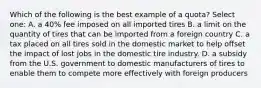 Which of the following is the best example of a quota? Select one: A. a 40% fee imposed on all imported tires B. a limit on the quantity of tires that can be imported from a foreign country C. a tax placed on all tires sold in the domestic market to help offset the impact of lost jobs in the domestic tire industry. D. a subsidy from the U.S. government to domestic manufacturers of tires to enable them to compete more effectively with foreign producers