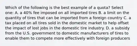 Which of the following is the best example of a quota? Select one: A. a 40% fee imposed on all imported tires B. a limit on the quantity of tires that can be imported from a foreign country C. a tax placed on all tires sold in the domestic market to help offset the impact of lost jobs in the domestic tire industry. D. a subsidy from the U.S. government to domestic manufacturers of tires to enable them to compete more effectively with foreign producers