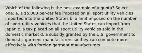 Which of the following is the best example of a quota? Select one: a. a 5,000 per-car fee imposed on all sport utility vehicles imported into the United States b. a limit imposed on the number of sport utility vehicles that the United States can import from Japan c. a tax placed on all sport utility vehicles sold in the domestic market d. a subsidy granted by the U.S. government to domestic garment manufacturers so they can compete more effectively with foreign garment manufacturers