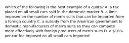 Which of the following is the best example of a quota? A. a tax placed on all small cars sold in the domestic market B. a limit imposed on the number of men's suits that can be imported from a foreign country C. a subsidy from the American government to domestic manufacturers of men's suits so they can compete more effectively with foreign producers of men's suits D. a 100-per-car fee imposed on all small cars imported