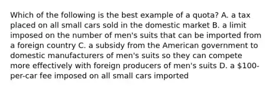 Which of the following is the best example of a quota? A. a tax placed on all small cars sold in the domestic market B. a limit imposed on the number of men's suits that can be imported from a foreign country C. a subsidy from the American government to domestic manufacturers of men's suits so they can compete more effectively with foreign producers of men's suits D. a 100-per-car fee imposed on all small cars imported