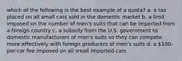 which of the following is the best example of a quota? a. a tax placed on all small cars sold in the domestic market b. a limit imposed on the number of men's suits that can be imported from a foreign country c. a subsidy from the U.S. government to domestic manufacturers of men's suits so they can compete more effectively with foreign producers of men's suits d. a 100-per-car fee imposed on all small imported cars