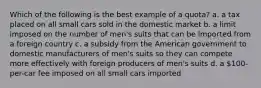 Which of the following is the best example of a quota? a. a tax placed on all small cars sold in the domestic market b. a limit imposed on the number of men's suits that can be imported from a foreign country c. a subsidy from the American government to domestic manufacturers of men's suits so they can compete more effectively with foreign producers of men's suits d. a 100-per-car fee imposed on all small cars imported