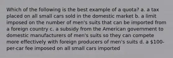 Which of the following is the best example of a quota? a. a tax placed on all small cars sold in the domestic market b. a limit imposed on the number of men's suits that can be imported from a foreign country c. a subsidy from the American government to domestic manufacturers of men's suits so they can compete more effectively with foreign producers of men's suits d. a 100-per-car fee imposed on all small cars imported