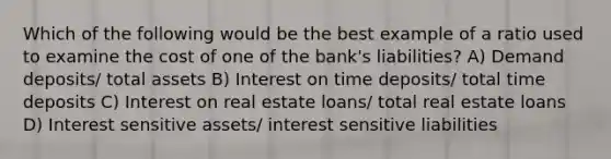 Which of the following would be the best example of a ratio used to examine the cost of one of the bank's liabilities? A) Demand deposits/ total assets B) Interest on time deposits/ total time deposits C) Interest on real estate loans/ total real estate loans D) Interest sensitive assets/ interest sensitive liabilities