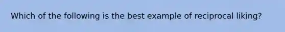 Which of the following is the best example of reciprocal liking?