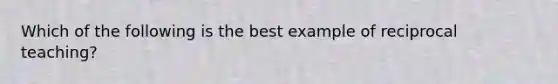 Which of the following is the best example of reciprocal teaching?