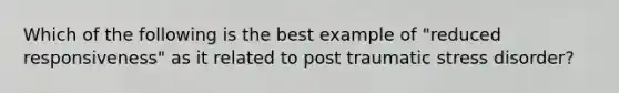 Which of the following is the best example of "reduced responsiveness" as it related to post traumatic stress disorder?