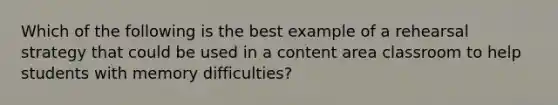 Which of the following is the best example of a rehearsal strategy that could be used in a content area classroom to help students with memory difficulties?