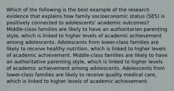 Which of the following is the best example of the research evidence that explains how family socioeconomic status (SES) is positively connected to adolescents' academic outcomes? Middle-class families are likely to have an authoritarian parenting style, which is linked to higher levels of academic achievement among adolescents. Adolescents from lower-class families are likely to receive healthy nutrition, which is linked to higher levels of academic achievement. Middle-class families are likely to have an authoritative parenting style, which is linked to higher levels of academic achievement among adolescents. Adolescents from lower-class families are likely to receive quality medical care, which is linked to higher levels of academic achievement.