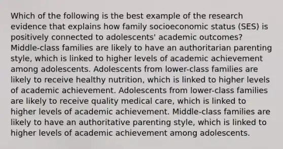 Which of the following is the best example of the research evidence that explains how family socioeconomic status (SES) is positively connected to adolescents' academic outcomes? Middle-class families are likely to have an authoritarian parenting style, which is linked to higher levels of academic achievement among adolescents. Adolescents from lower-class families are likely to receive healthy nutrition, which is linked to higher levels of academic achievement. Adolescents from lower-class families are likely to receive quality medical care, which is linked to higher levels of academic achievement. Middle-class families are likely to have an authoritative parenting style, which is linked to higher levels of academic achievement among adolescents.