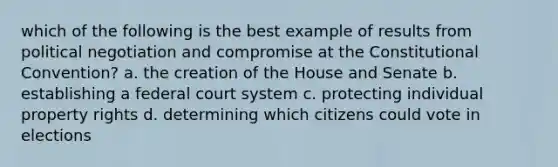 which of the following is the best example of results from political negotiation and compromise at the Constitutional Convention? a. the creation of the House and Senate b. establishing a federal court system c. protecting individual property rights d. determining which citizens could vote in elections