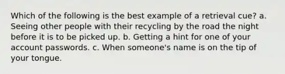 Which of the following is the best example of a retrieval cue? a. Seeing other people with their recycling by the road the night before it is to be picked up. b. Getting a hint for one of your account passwords. c. When someone's name is on the tip of your tongue.