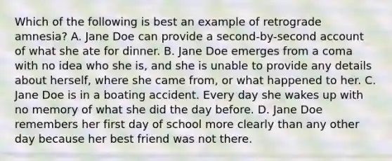 Which of the following is best an example of retrograde amnesia? A. Jane Doe can provide a second-by-second account of what she ate for dinner. B. Jane Doe emerges from a coma with no idea who she is, and she is unable to provide any details about herself, where she came from, or what happened to her. C. Jane Doe is in a boating accident. Every day she wakes up with no memory of what she did the day before. D. Jane Doe remembers her first day of school more clearly than any other day because her best friend was not there.