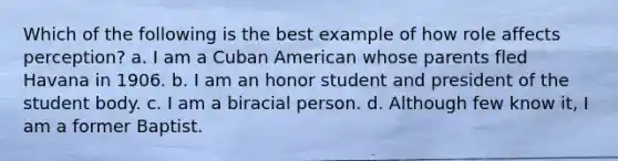 Which of the following is the best example of how role affects perception? a. I am a Cuban American whose parents fled Havana in 1906. b. I am an honor student and president of the student body. c. I am a biracial person. d. Although few know it, I am a former Baptist.