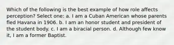 Which of the following is the best example of how role affects perception? Select one: a. I am a Cuban American whose parents fled Havana in 1906. b. I am an honor student and president of the student body. c. I am a biracial person. d. Although few know it, I am a former Baptist.