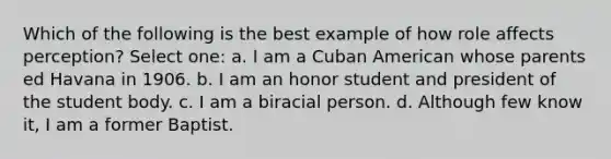 Which of the following is the best example of how role affects perception? Select one: a. I am a Cuban American whose parents ed Havana in 1906. b. I am an honor student and president of the student body. c. I am a biracial person. d. Although few know it, I am a former Baptist.