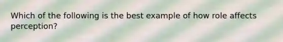 Which of the following is the best example of how role affects perception?