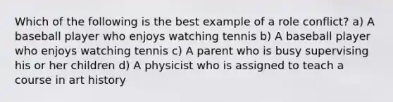 Which of the following is the best example of a role conflict? a) A baseball player who enjoys watching tennis b) A baseball player who enjoys watching tennis c) A parent who is busy supervising his or her children d) A physicist who is assigned to teach a course in art history