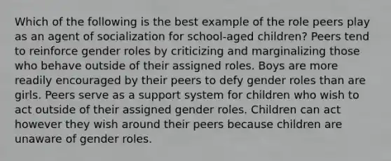 Which of the following is the best example of the role peers play as an agent of socialization for school-aged children? Peers tend to reinforce gender roles by criticizing and marginalizing those who behave outside of their assigned roles. Boys are more readily encouraged by their peers to defy gender roles than are girls. Peers serve as a support system for children who wish to act outside of their assigned gender roles. Children can act however they wish around their peers because children are unaware of gender roles.