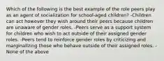 Which of the following is the best example of the role peers play as an agent of socialization for school-aged children? -Children can act however they wish around their peers because children are unaware of gender roles. -Peers serve as a support system for children who wish to act outside of their assigned gender roles. -Peers tend to reinforce gender roles by criticizing and marginalizing those who behave outside of their assigned roles. -None of the above