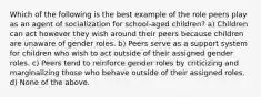 Which of the following is the best example of the role peers play as an agent of socialization for school-aged children? a) Children can act however they wish around their peers because children are unaware of gender roles. b) Peers serve as a support system for children who wish to act outside of their assigned gender roles. c) Peers tend to reinforce gender roles by criticizing and marginalizing those who behave outside of their assigned roles. d) None of the above.