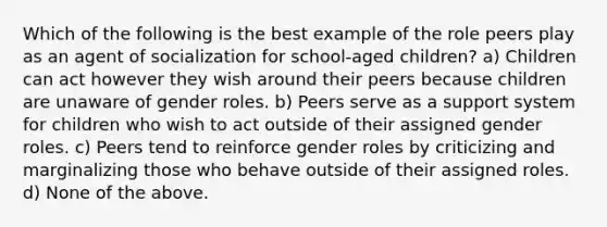 Which of the following is the best example of the role peers play as an agent of socialization for school-aged children? a) Children can act however they wish around their peers because children are unaware of gender roles. b) Peers serve as a support system for children who wish to act outside of their assigned gender roles. c) Peers tend to reinforce gender roles by criticizing and marginalizing those who behave outside of their assigned roles. d) None of the above.