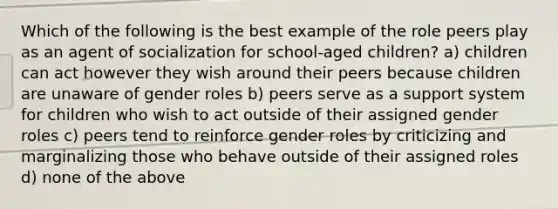 Which of the following is the best example of the role peers play as an agent of socialization for school-aged children? a) children can act however they wish around their peers because children are unaware of gender roles b) peers serve as a support system for children who wish to act outside of their assigned gender roles c) peers tend to reinforce gender roles by criticizing and marginalizing those who behave outside of their assigned roles d) none of the above