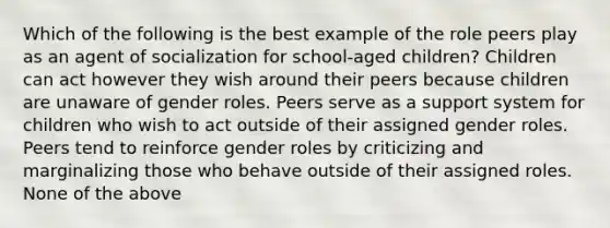 Which of the following is the best example of the role peers play as an agent of socialization for school-aged children? Children can act however they wish around their peers because children are unaware of gender roles. Peers serve as a support system for children who wish to act outside of their assigned gender roles. Peers tend to reinforce gender roles by criticizing and marginalizing those who behave outside of their assigned roles. None of the above