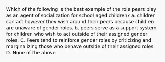 Which of the following is the best example of the role peers play as an agent of socialization for school-aged children? a. children can act however they wish around their peers because children are unaware of gender roles. b. peers serve as a support system for children who wish to act outside of their assigned gender roles. C. Peers tend to reinforce gender roles by criticizing and marginalizing those who behave outside of their assigned roles. D. None of the above