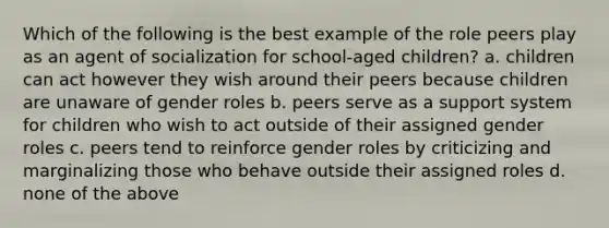 Which of the following is the best example of the role peers play as an agent of socialization for school-aged children? a. children can act however they wish around their peers because children are unaware of gender roles b. peers serve as a support system for children who wish to act outside of their assigned gender roles c. peers tend to reinforce gender roles by criticizing and marginalizing those who behave outside their assigned roles d. none of the above