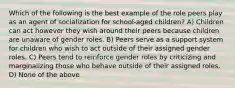 Which of the following is the best example of the role peers play as an agent of socialization for school-aged children? A) Children can act however they wish around their peers because children are unaware of gender roles. B) Peers serve as a support system for children who wish to act outside of their assigned gender roles. C) Peers tend to reinforce gender roles by criticizing and marginalizing those who behave outside of their assigned roles. D) None of the above