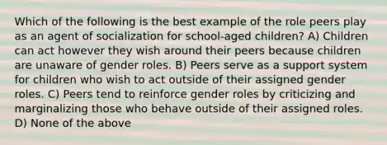 Which of the following is the best example of the role peers play as an agent of socialization for school-aged children? A) Children can act however they wish around their peers because children are unaware of gender roles. B) Peers serve as a support system for children who wish to act outside of their assigned gender roles. C) Peers tend to reinforce gender roles by criticizing and marginalizing those who behave outside of their assigned roles. D) None of the above