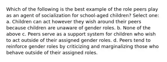 Which of the following is the best example of the role peers play as an agent of socialization for school-aged children? Select one: a. Children can act however they wish around their peers because children are unaware of gender roles. b. None of the above c. Peers serve as a support system for children who wish to act outside of their assigned gender roles. d. Peers tend to reinforce gender roles by criticizing and marginalizing those who behave outside of their assigned roles.