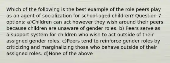 Which of the following is the best example of the role peers play as an agent of socialization for school-aged children? Question 7 options: a)Children can act however they wish around their peers because children are unaware of gender roles. b) Peers serve as a support system for children who wish to act outside of their assigned gender roles. c)Peers tend to reinforce gender roles by criticizing and marginalizing those who behave outside of their assigned roles. d)None of the above