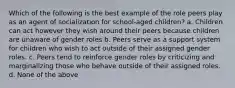 Which of the following is the best example of the role peers play as an agent of socialization for school-aged children? a. Children can act however they wish around their peers because children are unaware of gender roles b. Peers serve as a support system for children who wish to act outside of their assigned gender roles. c. Peers tend to reinforce gender roles by criticizing and marginalizing those who behave outside of their assigned roles. d. None of the above