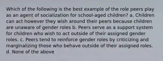 Which of the following is the best example of the role peers play as an agent of socialization for school-aged children? a. Children can act however they wish around their peers because children are unaware of gender roles b. Peers serve as a support system for children who wish to act outside of their assigned gender roles. c. Peers tend to reinforce gender roles by criticizing and marginalizing those who behave outside of their assigned roles. d. None of the above