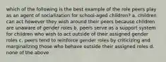 which of the following is the best example of the role peers play as an agent of socialization for school-aged children? a. children can act however they wish around their peers because children are unaware of gender roles b. peers serve as a support system for children who wish to act outside of their assigned gender roles c. peers tend to reinforce gender roles by criticizing and marginalizing those who behave outside their assigned roles d. none of the above