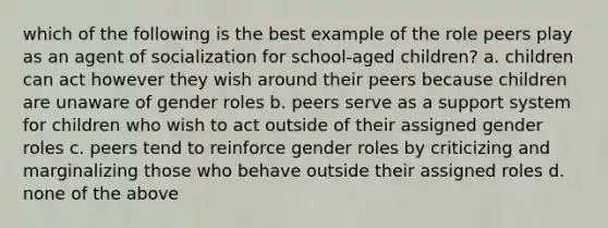 which of the following is the best example of the role peers play as an agent of socialization for school-aged children? a. children can act however they wish around their peers because children are unaware of gender roles b. peers serve as a support system for children who wish to act outside of their assigned gender roles c. peers tend to reinforce gender roles by criticizing and marginalizing those who behave outside their assigned roles d. none of the above