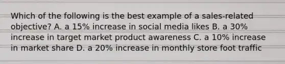 Which of the following is the best example of a sales-related objective? A. a 15% increase in social media likes B. a 30% increase in target market product awareness C. a 10% increase in market share D. a 20% increase in monthly store foot traffic