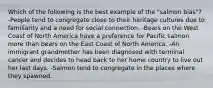 Which of the following is the best example of the "salmon bias"? -People tend to congregate close to their heritage cultures due to familiarity and a need for social connection. -Bears on the West Coast of North America have a preference for Pacific salmon more than bears on the East Coast of North America. -An immigrant grandmother has been diagnosed with terminal cancer and decides to head back to her home country to live out her last days. -Salmon tend to congregate in the places where they spawned.