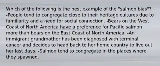 Which of the following is the best example of the "salmon bias"? -People tend to congregate close to their heritage cultures due to familiarity and a need for social connection. -Bears on the West Coast of North America have a preference for Pacific salmon more than bears on the East Coast of North America. -An immigrant grandmother has been diagnosed with terminal cancer and decides to head back to her home country to live out her last days. -Salmon tend to congregate in the places where they spawned.