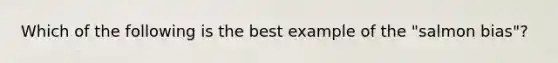 Which of the following is the best example of the "salmon bias"?