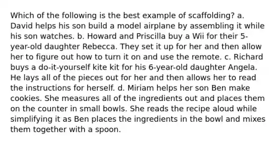 Which of the following is the best example of scaffolding? a. David helps his son build a model airplane by assembling it while his son watches. b. Howard and Priscilla buy a Wii for their 5-year-old daughter Rebecca. They set it up for her and then allow her to figure out how to turn it on and use the remote. c. Richard buys a do-it-yourself kite kit for his 6-year-old daughter Angela. He lays all of the pieces out for her and then allows her to read the instructions for herself. d. Miriam helps her son Ben make cookies. She measures all of the ingredients out and places them on the counter in small bowls. She reads the recipe aloud while simplifying it as Ben places the ingredients in the bowl and mixes them together with a spoon.