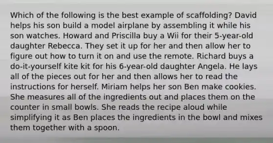 Which of the following is the best example of scaffolding? David helps his son build a model airplane by assembling it while his son watches. Howard and Priscilla buy a Wii for their 5-year-old daughter Rebecca. They set it up for her and then allow her to figure out how to turn it on and use the remote. Richard buys a do-it-yourself kite kit for his 6-year-old daughter Angela. He lays all of the pieces out for her and then allows her to read the instructions for herself. Miriam helps her son Ben make cookies. She measures all of the ingredients out and places them on the counter in small bowls. She reads the recipe aloud while simplifying it as Ben places the ingredients in the bowl and mixes them together with a spoon.