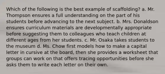 Which of the following is the best example of scaffolding? a. Mr. Thompson ensures a full understanding on the part of his students before advancing to the next subject. b. Mrs. Donaldson ensures curriculum materials are developmentally appropriate before suggesting them to colleagues who teach children at different ages from her students. c. Mr. Osaka takes students to the museum d. Ms. Chow first models how to make a capital letter in cursive at the board, then she provides a worksheet that groups can work on that offers tracing opportunities before she asks them to write each letter on their own.