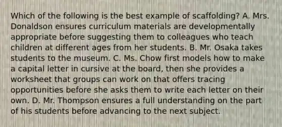 Which of the following is the best example of scaffolding? A. Mrs. Donaldson ensures curriculum materials are developmentally appropriate before suggesting them to colleagues who teach children at different ages from her students. B. Mr. Osaka takes students to the museum. C. Ms. Chow first models how to make a capital letter in cursive at the board, then she provides a worksheet that groups can work on that offers tracing opportunities before she asks them to write each letter on their own. D. Mr. Thompson ensures a full understanding on the part of his students before advancing to the next subject.