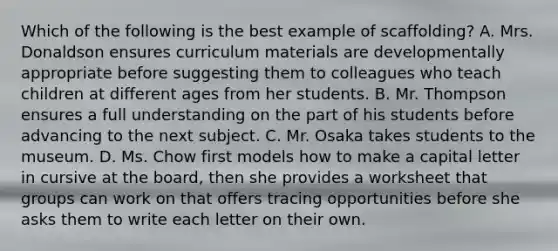 Which of the following is the best example of scaffolding? A. Mrs. Donaldson ensures curriculum materials are developmentally appropriate before suggesting them to colleagues who teach children at different ages from her students. B. Mr. Thompson ensures a full understanding on the part of his students before advancing to the next subject. C. Mr. Osaka takes students to the museum. D. Ms. Chow first models how to make a capital letter in cursive at the board, then she provides a worksheet that groups can work on that offers tracing opportunities before she asks them to write each letter on their own.